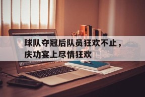 九州体育入口-包含球队夺冠后队员狂欢不止，庆功宴上尽情狂欢的词条