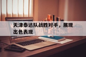 九州体育官网-包含天津泰达队战胜对手，展现出色表现的词条