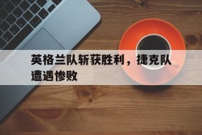 九州体育登录-英格兰队斩获胜利，捷克队遭遇惨败(英格兰队斩获胜利,捷克队遭遇惨败是哪一集)