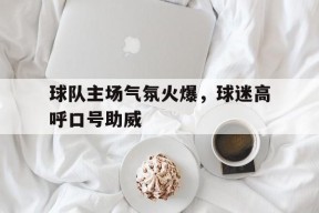 九州体育赛事-球队主场气氛火爆,球迷高呼口号助威是什么