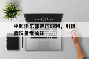 九州体育官网-中超俱乐部运作顺利,引援情况备受关注吗