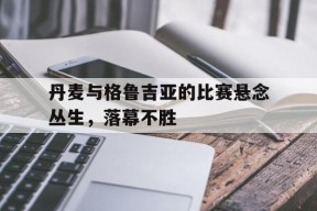 九州体育官网-丹麦与格鲁吉亚的比赛悬念丛生，落幕不胜